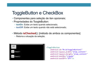 ToggleButton e CheckBox
•  Componentes para seleção de iten opcionais;
•  Propriedades do ToogleButton:
•  textOn: Exibe um texto quando selecionado;
•  textOff: Exibe um texto quando não está selecionado;
•  Método isChecked(): [método de ambos os componentes]
•  Retorna a situação da seleção;
 
