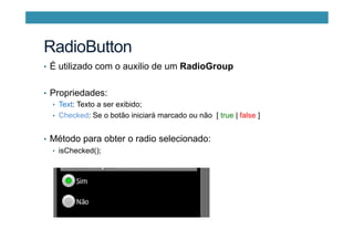 RadioButton
•  É utilizado com o auxilio de um RadioGroup
•  Propriedades:
•  Text: Texto a ser exibido;
•  Checked: Se o botão iniciará marcado ou não [ true | false ]
•  Método para obter o radio selecionado:
•  isChecked();
 