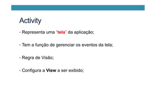 •  Representa uma “tela” da aplicação;
•  Tem a função de gerenciar os eventos da tela;
•  Regra de Visão;
•  Configura a View a ser exibido;
Activity
 