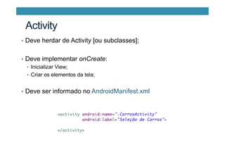 •  Deve herdar de Activity [ou subclasses];
•  Deve implementar onCreate:
•  Inicializar View;
•  Criar os elementos da tela;
•  Deve ser informado no AndroidManifest.xml
Activity
 
