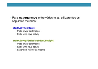 •  Para navegarmos entre várias telas, utilizaremos os
seguintes métodos:
startActivity(intent);
•  Pode enviar parâmetros
•  Exibe uma nova activity
startActivityForResult(intent,codigo);
•  Pode enviar parâmetros
•  Exibe uma nova activity
•  Espera um retorno da mesma
 