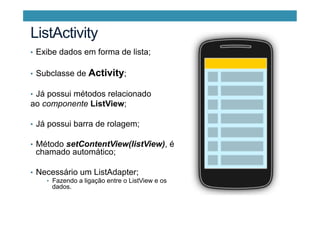 •  Exibe dados em forma de lista;
•  Subclasse de Activity;
•  Já possui métodos relacionado
ao componente ListView;
•  Já possui barra de rolagem;
•  Método setContentView(listView), é
chamado automático;
•  Necessário um ListAdapter;
•  Fazendo a ligação entre o ListView e os
dados.
ListActivity
 