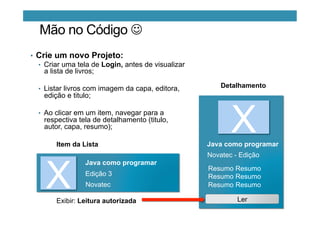 Mão no Código J
•  Crie um novo Projeto:
•  Criar uma tela de Login, antes de visualizar
a lista de livros;
•  Listar livros com imagem da capa, editora,
edição e titulo;
•  Ao clicar em um item, navegar para a
respectiva tela de detalhamento (titulo,
autor, capa, resumo);
X
Java como programar
Edição 3
Item da Lista
Detalhamento
XJava como programar
Resumo Resumo
Resumo Resumo
Resumo Resumo
Novatec - Edição
Novatec
LerExibir: Leitura autorizada
 