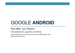 GOOGLE ANDROID
Prof. MSc. Iury Teixeira
Faculdade de Juazeiro do Norte
Especialização em Desenvolvimento de Aplicativos para
Dispositivos Móveis
 