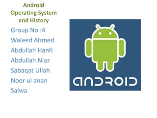 Android
Operating System
and History
Group No :4
Waleed Ahmed
Abdullah Hanfi
Abdullah Niaz
Sabaqat Ullah
Noor ul anan
Salwa
 