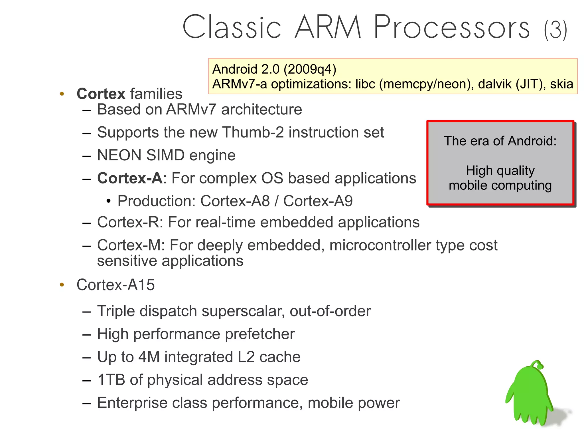 Classic ARM Processors                                     (3)
                      Android 2.0 (2009q4)
                      ARMv7-a optimizations: libc (memcpy/neon), dalvik (JIT), skia
• Cortex families
   – Based on ARMv7 architecture
   – Supports the new Thumb-2 instruction set
                                                      The era of Android:
                                                      The era of Android:
   – NEON SIMD engine
                                                         High quality
                                                         High quality
   – Cortex-A: For complex OS based applications       mobile computing
                                                       mobile computing
      • Production: Cortex-A8 / Cortex-A9
   – Cortex-R: For real-time embedded applications
   – Cortex-M: For deeply embedded, microcontroller type cost
     sensitive applications
• Cortex-A15
   –   Triple dispatch superscalar, out-of-order
   –   High performance prefetcher
   –   Up to 4M integrated L2 cache
   –   1TB of physical address space
   –   Enterprise class performance, mobile power
 