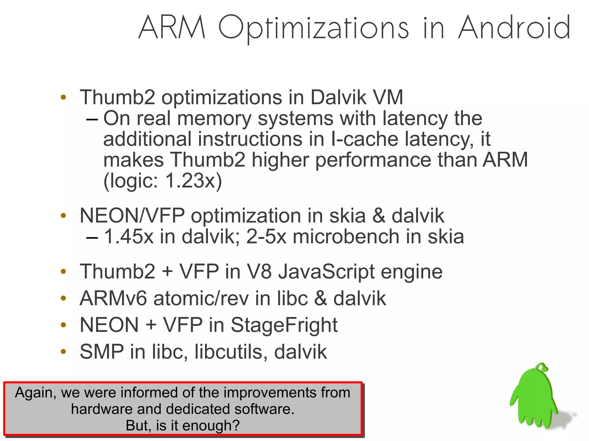 ARM Optimizations in Android

      • Thumb2 optimizations in Dalvik VM
         – On real memory systems with latency the
           additional instructions in I-cache latency, it
           makes Thumb2 higher performance than ARM
           (logic: 1.23x)
      • NEON/VFP optimization in skia & dalvik
        – 1.45x in dalvik; 2-5x microbench in skia
      •   Thumb2 + VFP in V8 JavaScript engine
      •   ARMv6 atomic/rev in libc & dalvik
      •   NEON + VFP in StageFright
      •   SMP in libc, libcutils, dalvik
Again, we were informed of the improvements from
Again, we were informed of the improvements from
        hardware and dedicated software.
        hardware and dedicated software.
                But, is it enough?
                But, is it enough?
 