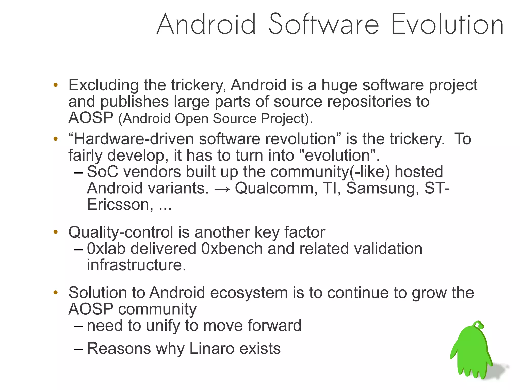 Android Software Evolution
• Excluding the trickery, Android is a huge software project
  and publishes large parts of source repositories to
  AOSP (Android Open Source Project).
• “Hardware-driven software revolution” is the trickery. To
  fairly develop, it has to turn into "evolution".
   – SoC vendors built up the community(-like) hosted
     Android variants. → Qualcomm, TI, Samsung, ST-
     Ericsson, ...
• Quality-control is another key factor
  – 0xlab delivered 0xbench and related validation
    infrastructure.
• Solution to Android ecosystem is to continue to grow the
  AOSP community
  – need to unify to move forward
  – Reasons why Linaro exists
 