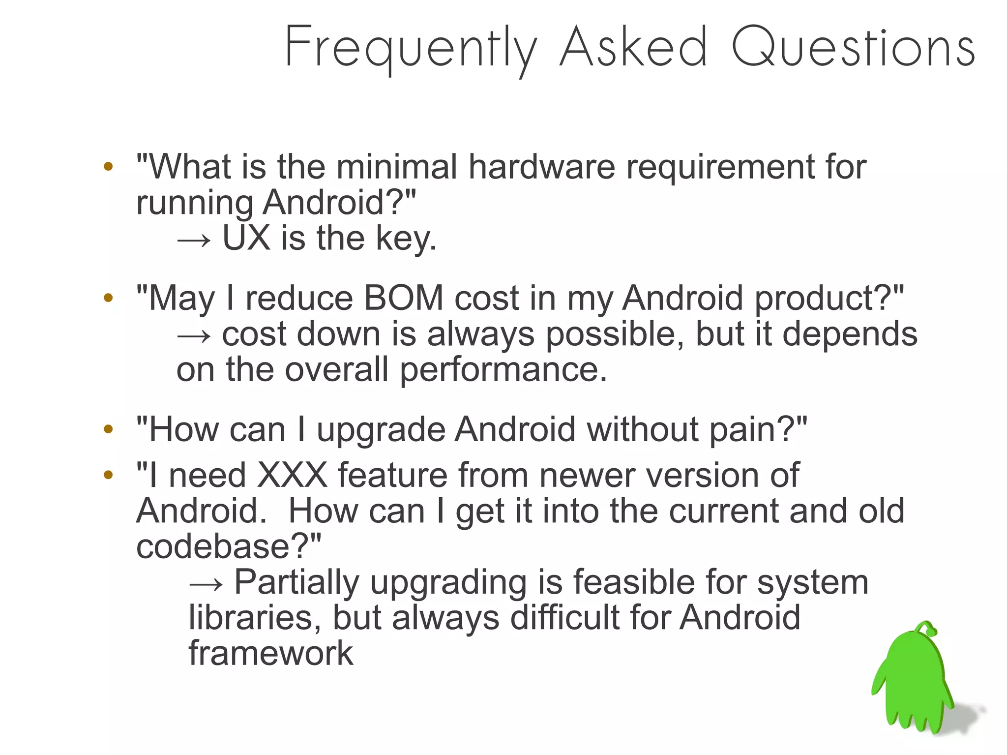 Frequently Asked Questions

• "What is the minimal hardware requirement for
  running Android?"
    → UX is the key.
• "May I reduce BOM cost in my Android product?"
    → cost down is always possible, but it depends
    on the overall performance.
• "How can I upgrade Android without pain?"
• "I need XXX feature from newer version of
  Android. How can I get it into the current and old
  codebase?"
      → Partially upgrading is feasible for system
      libraries, but always difficult for Android
      framework
 