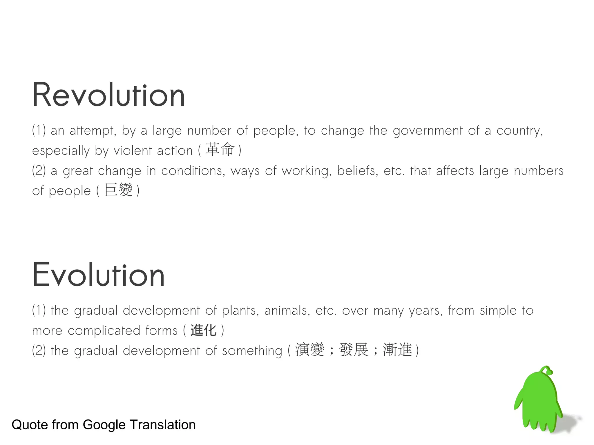 Revolution
   (1) an attempt, by a large number of people, to change the government of a country,
   especially by violent action ( 革命 )
   (2) a great change in conditions, ways of working, beliefs, etc. that affects large numbers
   of people ( 巨變 )




   Evolution
   (1) the gradual development of plants, animals, etc. over many years, from simple to
   more complicated forms ( 進化 )
   (2) the gradual development of something ( 演變 ; 發展 ; 漸進 )




Quote from Google Translation
 