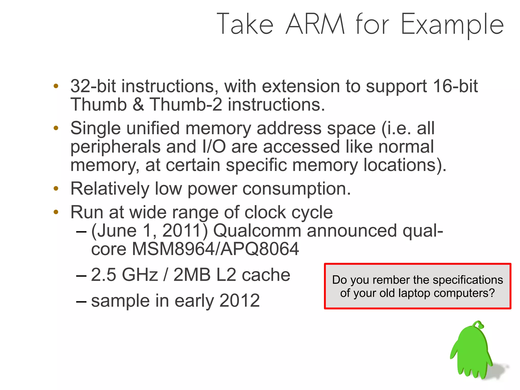 Take ARM for Example

• 32-bit instructions, with extension to support 16-bit
  Thumb & Thumb-2 instructions.
• Single unified memory address space (i.e. all
  peripherals and I/O are accessed like normal
  memory, at certain specific memory locations).
• Relatively low power consumption.
• Run at wide range of clock cycle
   – (June 1, 2011) Qualcomm announced qual-
     core MSM8964/APQ8064
   – 2.5 GHz / 2MB L2 cache         Do you rember the specifications
                                     of your old laptop computers?
   – sample in early 2012
 
