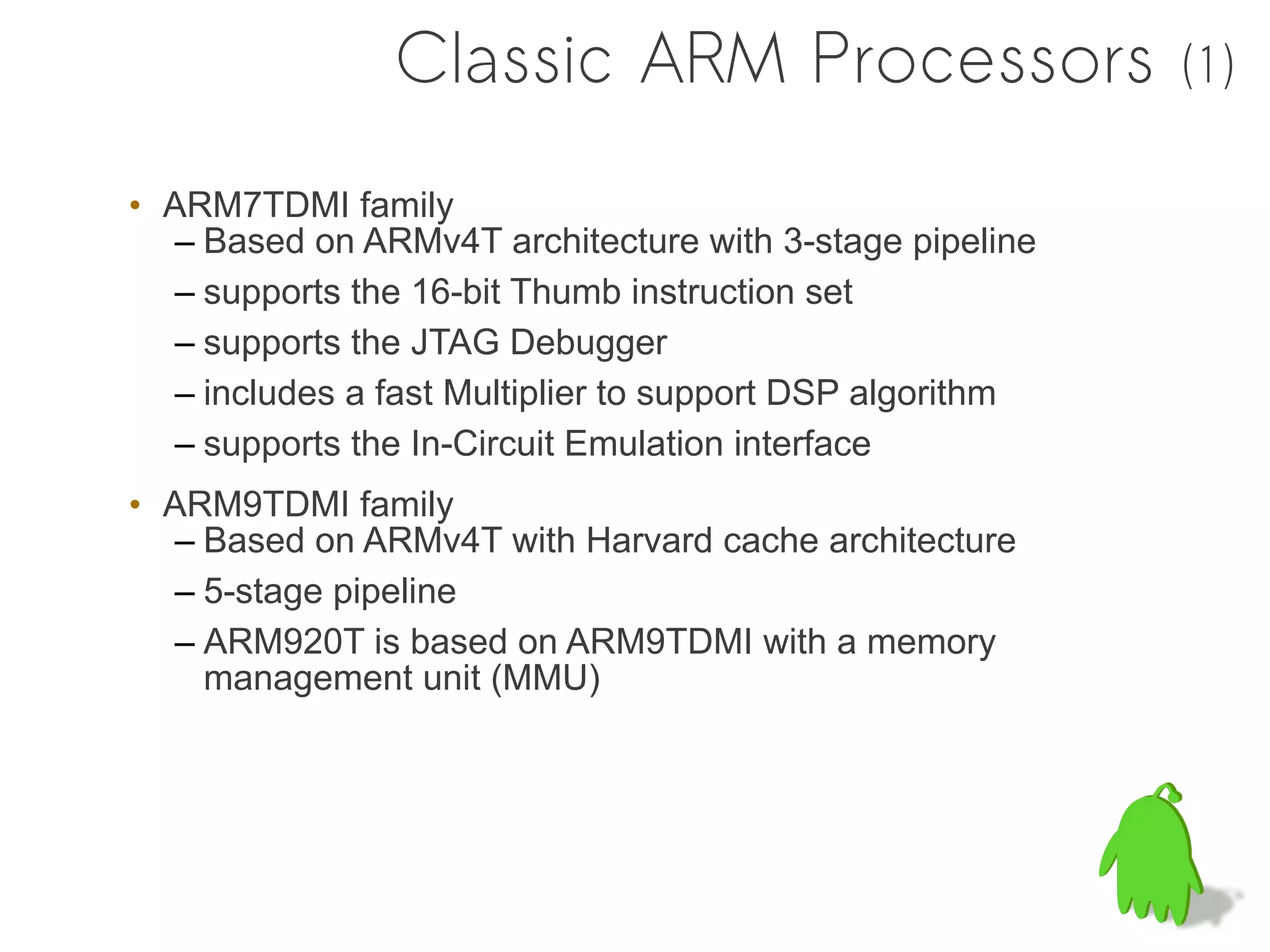 Classic ARM Processors                    (1)

• ARM7TDMI family
  – Based on ARMv4T architecture with 3-stage pipeline
  – supports the 16-bit Thumb instruction set
  – supports the JTAG Debugger
  – includes a fast Multiplier to support DSP algorithm
  – supports the In-Circuit Emulation interface
• ARM9TDMI family
  – Based on ARMv4T with Harvard cache architecture
  – 5-stage pipeline
  – ARM920T is based on ARM9TDMI with a memory
    management unit (MMU)
 