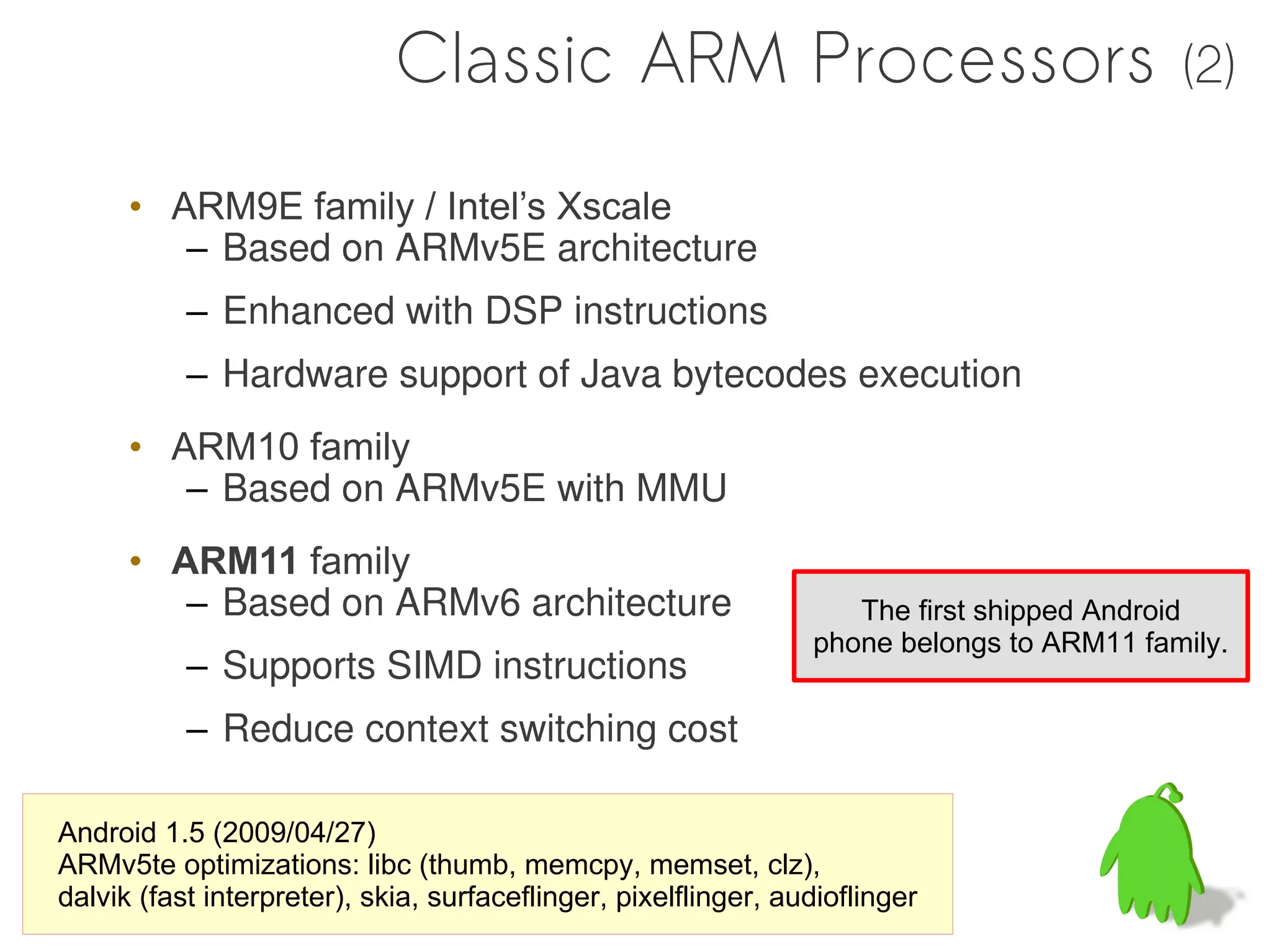 Classic ARM Processors                                        (2)

      • ARM9E family / Intel’s Xscale
         – Based on ARMv5E architecture
           – Enhanced with DSP instructions
           – Hardware support of Java bytecodes execution
      • ARM10 family
         – Based on ARMv5E with MMU
      • ARM11 family
         – Based on ARMv6 architecture                              The first shipped Android
                                                                 phone belongs to ARM11 family.
           – Supports SIMD instructions
           – Reduce context switching cost

Android 1.5 (2009/04/27)
ARMv5te optimizations: libc (thumb, memcpy, memset, clz),
dalvik (fast interpreter), skia, surfaceflinger, pixelflinger, audioflinger
 