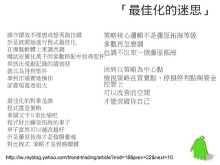 「最佳化的迷思」
操作績效不理想或想再創佳績    策略核心邏輯不是藤原拓海等級
於是就開始進行程式最佳化     參數再怎麼調
在操盤軟體上東調西調
                 也調不出來一個藤原拓海
嚐試在變化萬千的參數搭配中找尋聖杯
果然出現創紀錄的績效時
就以為得到聖杯          回到以策略為中心點
拿到市場實地操作         檢視策略在買賣點、停損停利點與資金
卻發現落差很大          控管上
                                         可以改善的空間
最佳化的對象是誰                                 才能突破你自己
程式還是策略
拿頭文字 D 來比喻吧
程式好比藤原拓海的車子
車子當然可以越改越好
但是藤原拓海才是致勝靈魂
對比程式 策略才是致勝關鍵

http://tw.myblog.yahoo.com/trend-trading/article?mid=18&prev=22&next=16
 