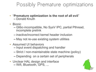 Possibly Premature optimizations
• “Premature optimization is the root of all evil”
   – Donald Knuth
• Bionic
  – Glibc-incompatible, No SysV IPC, partial Pthread,
    incomplete prelink
  – inactive/incorrect kernel header inclusion
  – May not re-use existing system utilities
• Assumed UI behaviors
  – Input event dispatching and handler
  – Strict / non-maintainable state machine (policy)
  – Depending on a certain set of peripherals
• Unclear HAL design and interface
  – Wifi, Bluetooth, GPS, ...
 