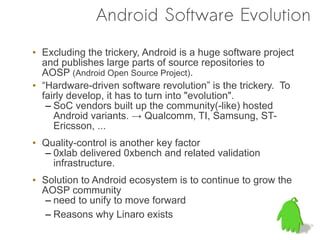 Android Software Evolution
• Excluding the trickery, Android is a huge software project
  and publishes large parts of source repositories to
  AOSP (Android Open Source Project).
• “Hardware-driven software revolution” is the trickery. To
  fairly develop, it has to turn into "evolution".
   – SoC vendors built up the community(-like) hosted
     Android variants. → Qualcomm, TI, Samsung, ST-
     Ericsson, ...
• Quality-control is another key factor
  – 0xlab delivered 0xbench and related validation
    infrastructure.
• Solution to Android ecosystem is to continue to grow the
  AOSP community
  – need to unify to move forward
  – Reasons why Linaro exists
 