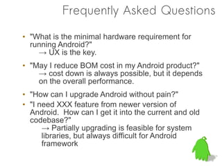 Frequently Asked Questions

• "What is the minimal hardware requirement for
  running Android?"
    → UX is the key.
• "May I reduce BOM cost in my Android product?"
    → cost down is always possible, but it depends
    on the overall performance.
• "How can I upgrade Android without pain?"
• "I need XXX feature from newer version of
  Android. How can I get it into the current and old
  codebase?"
      → Partially upgrading is feasible for system
      libraries, but always difficult for Android
      framework
 