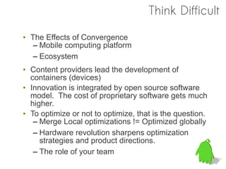 Think Difficult

• The Effects of Convergence
   – Mobile computing platform
   – Ecosystem
• Content providers lead the development of
  containers (devices)
• Innovation is integrated by open source software
  model. The cost of proprietary software gets much
  higher.
• To optimize or not to optimize, that is the question.
   – Merge Local optimizations != Optimized globally
   – Hardware revolution sharpens optimization
     strategies and product directions.
   – The role of your team
 