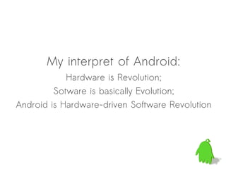 My interpret of Android:
            Hardware is Revolution;
         Sotware is basically Evolution;
Android is Hardware-driven Software Revolution
 