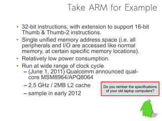 Take ARM for Example

• 32-bit instructions, with extension to support 16-bit
  Thumb & Thumb-2 instructions.
• Single unified memory address space (i.e. all
  peripherals and I/O are accessed like normal
  memory, at certain specific memory locations).
• Relatively low power consumption.
• Run at wide range of clock cycle
   – (June 1, 2011) Qualcomm announced qual-
     core MSM8964/APQ8064
   – 2.5 GHz / 2MB L2 cache         Do you rember the specifications
                                     of your old laptop computers?
   – sample in early 2012
 