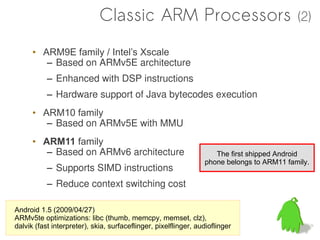 Classic ARM Processors                                        (2)

      • ARM9E family / Intel’s Xscale
         – Based on ARMv5E architecture
           – Enhanced with DSP instructions
           – Hardware support of Java bytecodes execution
      • ARM10 family
         – Based on ARMv5E with MMU
      • ARM11 family
         – Based on ARMv6 architecture                              The first shipped Android
                                                                 phone belongs to ARM11 family.
           – Supports SIMD instructions
           – Reduce context switching cost

Android 1.5 (2009/04/27)
ARMv5te optimizations: libc (thumb, memcpy, memset, clz),
dalvik (fast interpreter), skia, surfaceflinger, pixelflinger, audioflinger
 