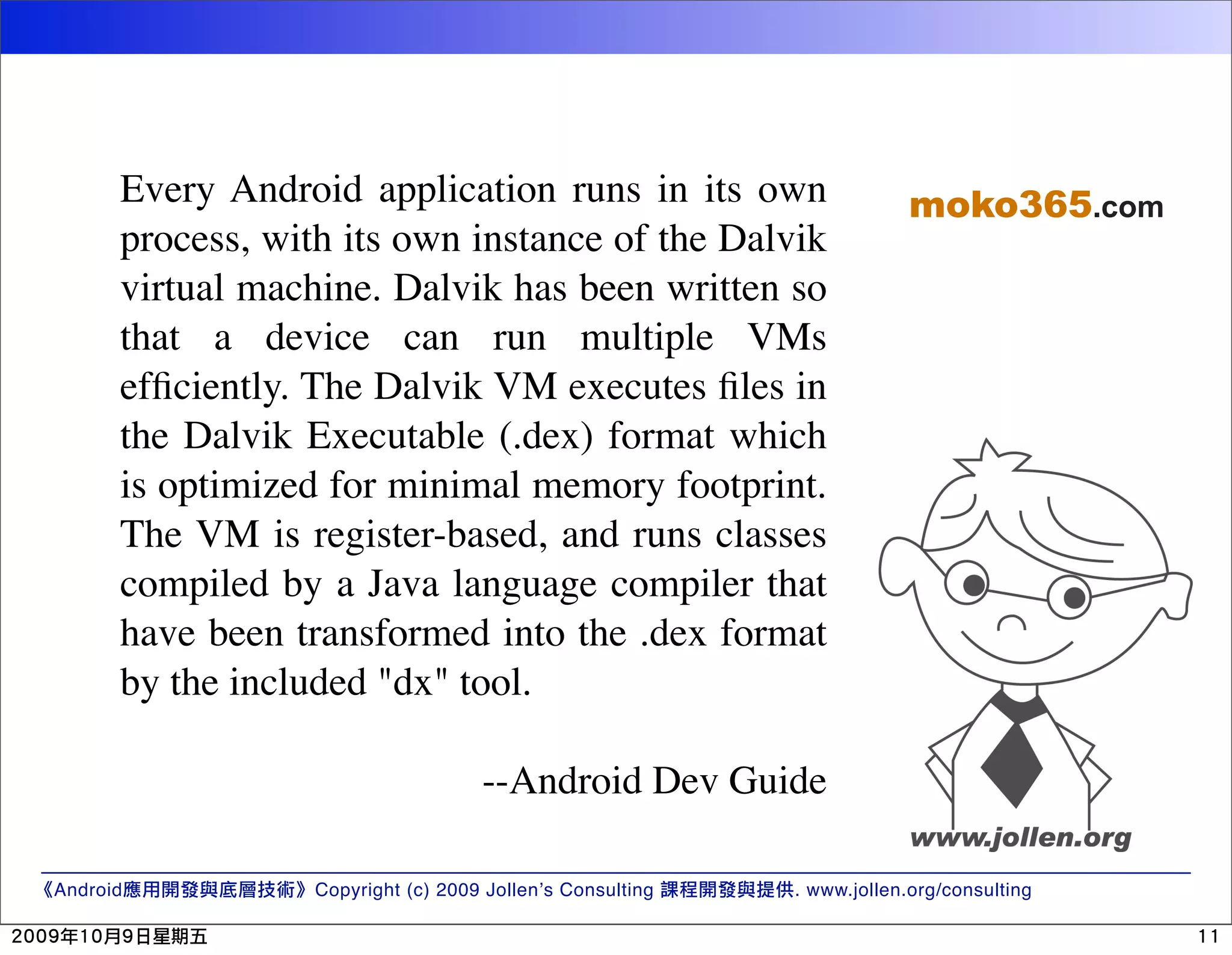 Every Android application runs in its own moko365.com process, with its own instance of the Dalvik virtual machine. Dalvik has been written so that a device can run multiple VMs efﬁciently. The Dalvik VM executes ﬁles in the Dalvik Executable (.dex) format which is optimized for minimal memory footprint. The VM is register-based, and runs classes compiled by a Java language compiler that have been transformed into the .dex format by the included "dx" tool. --Android Dev Guide Android Copyright (c) 2009 Jollen’s Consulting . www.jollen.org/consulting 