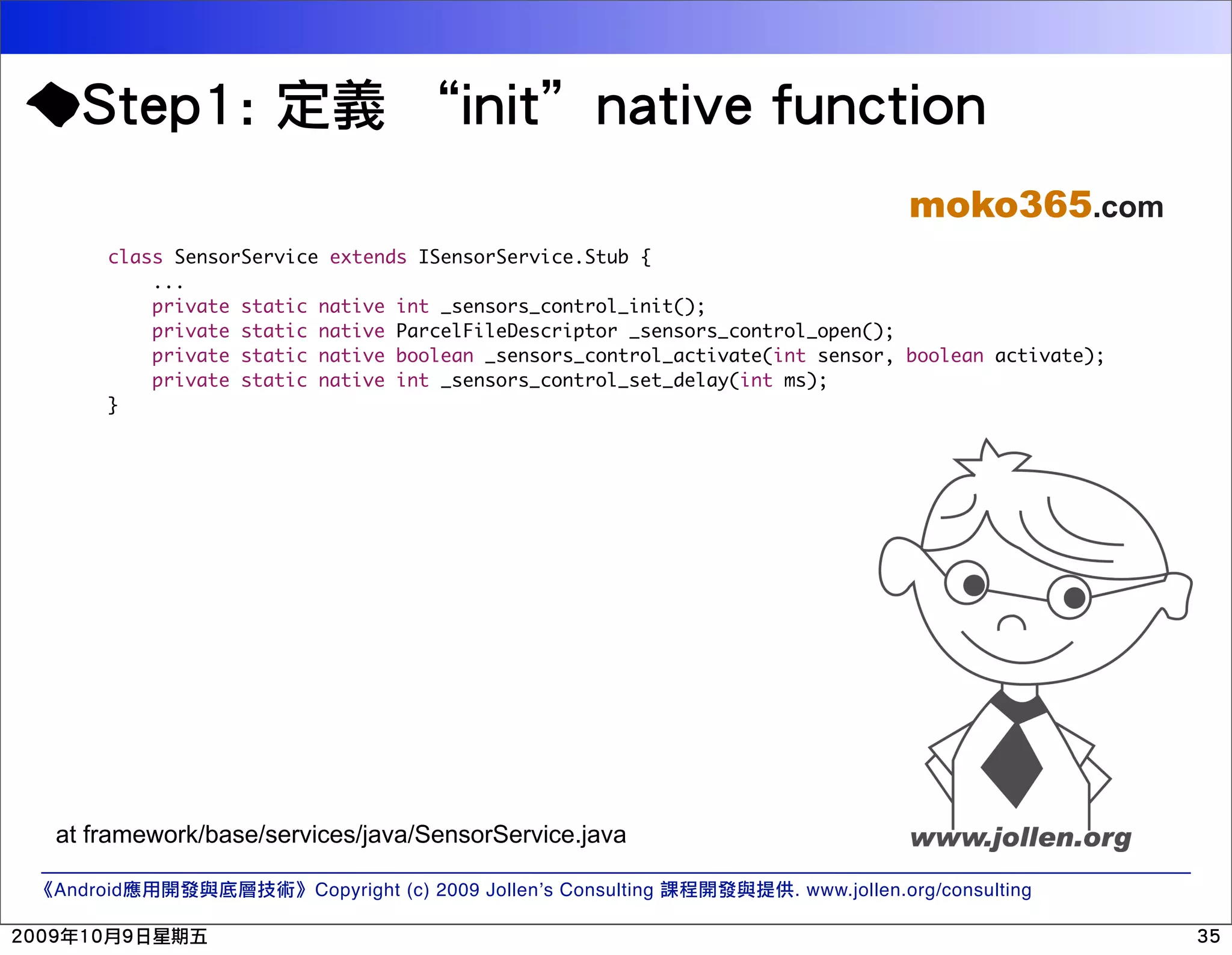moko365.com class SensorService extends ISensorService.Stub { ... private static native int _sensors_control_init(); private static native ParcelFileDescriptor _sensors_control_open(); private static native boolean _sensors_control_activate(int sensor, boolean activate); private static native int _sensors_control_set_delay(int ms); } at framework/base/services/java/SensorService.java Android Copyright (c) 2009 Jollen’s Consulting . www.jollen.org/consulting 
