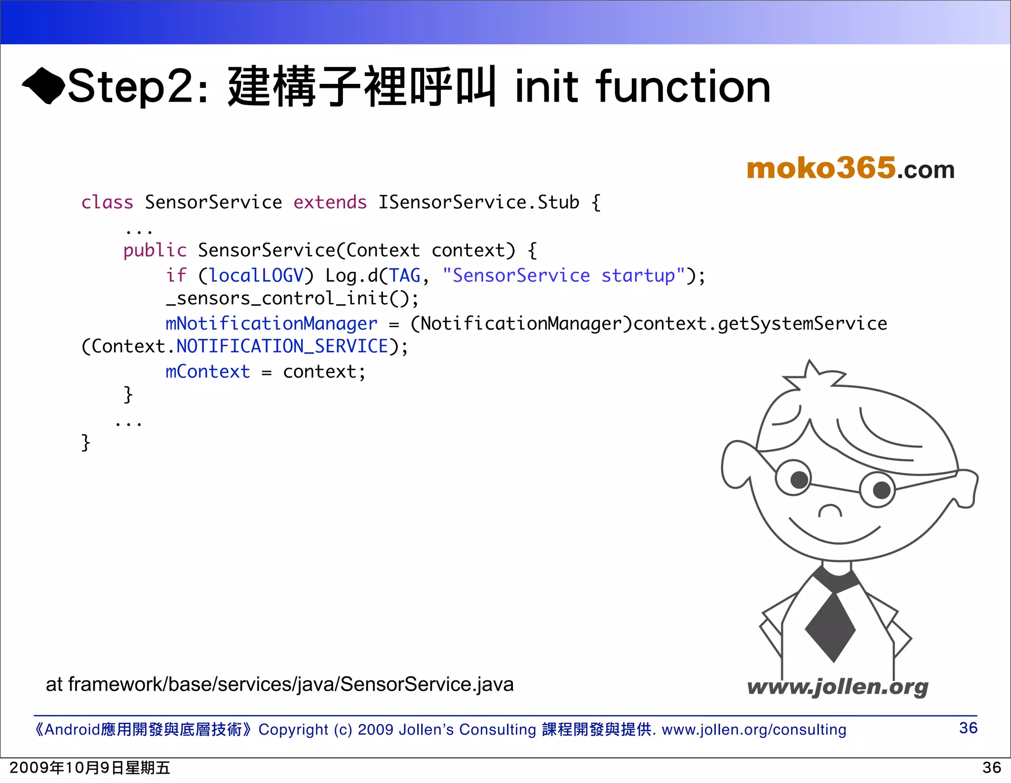 moko365.com class SensorService extends ISensorService.Stub { ... public SensorService(Context context) { if (localLOGV) Log.d(TAG, "SensorService startup"); _sensors_control_init(); mNotificationManager = (NotificationManager)context.getSystemService (Context.NOTIFICATION_SERVICE); mContext = context; } ... } at framework/base/services/java/SensorService.java Android Copyright (c) 2009 Jollen’s Consulting . www.jollen.org/consulting 