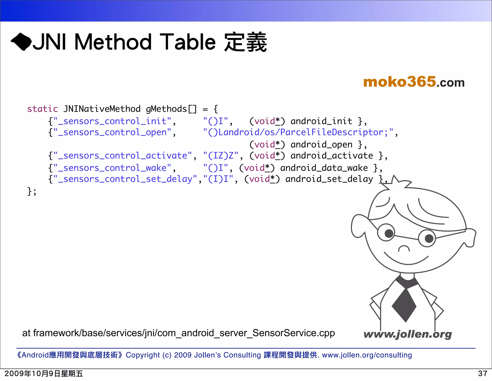 moko365.com static JNINativeMethod gMethods[] = { {"_sensors_control_init", "()I", (void*) android_init }, {"_sensors_control_open", "()Landroid/os/ParcelFileDescriptor;", (void*) android_open }, {"_sensors_control_activate", "(IZ)Z", (void*) android_activate }, {"_sensors_control_wake", "()I", (void*) android_data_wake }, {"_sensors_control_set_delay","(I)I", (void*) android_set_delay }, }; at framework/base/services/jni/com_android_server_SensorService.cpp Android Copyright (c) 2009 Jollen’s Consulting . www.jollen.org/consulting 