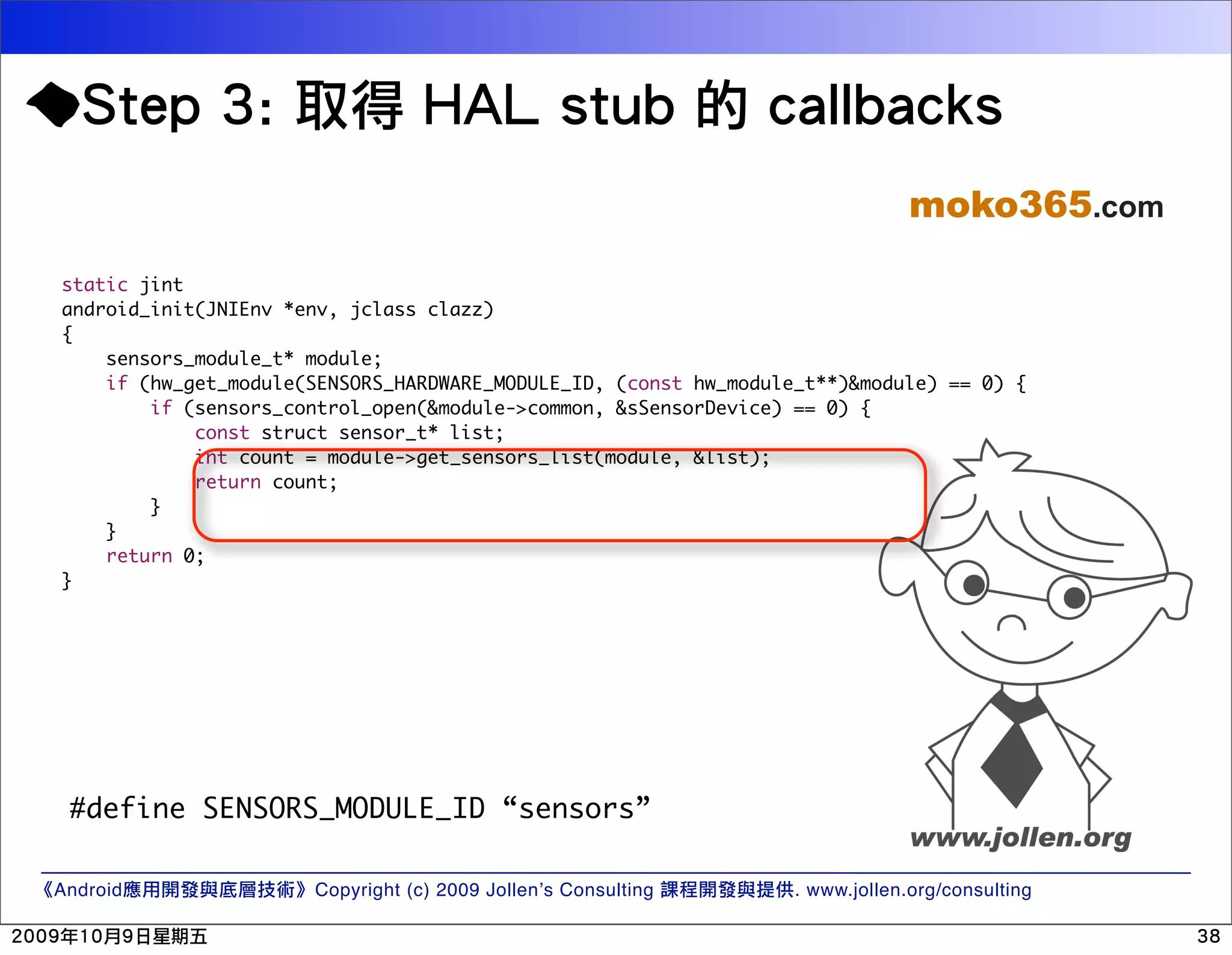 moko365.com static jint android_init(JNIEnv *env, jclass clazz) { sensors_module_t* module; if (hw_get_module(SENSORS_HARDWARE_MODULE_ID, (const hw_module_t**)&module) == 0) { if (sensors_control_open(&module->common, &sSensorDevice) == 0) { const struct sensor_t* list; int count = module->get_sensors_list(module, &list); return count; } } return 0; } #define SENSORS_MODULE_ID “sensors” Android Copyright (c) 2009 Jollen’s Consulting . www.jollen.org/consulting 