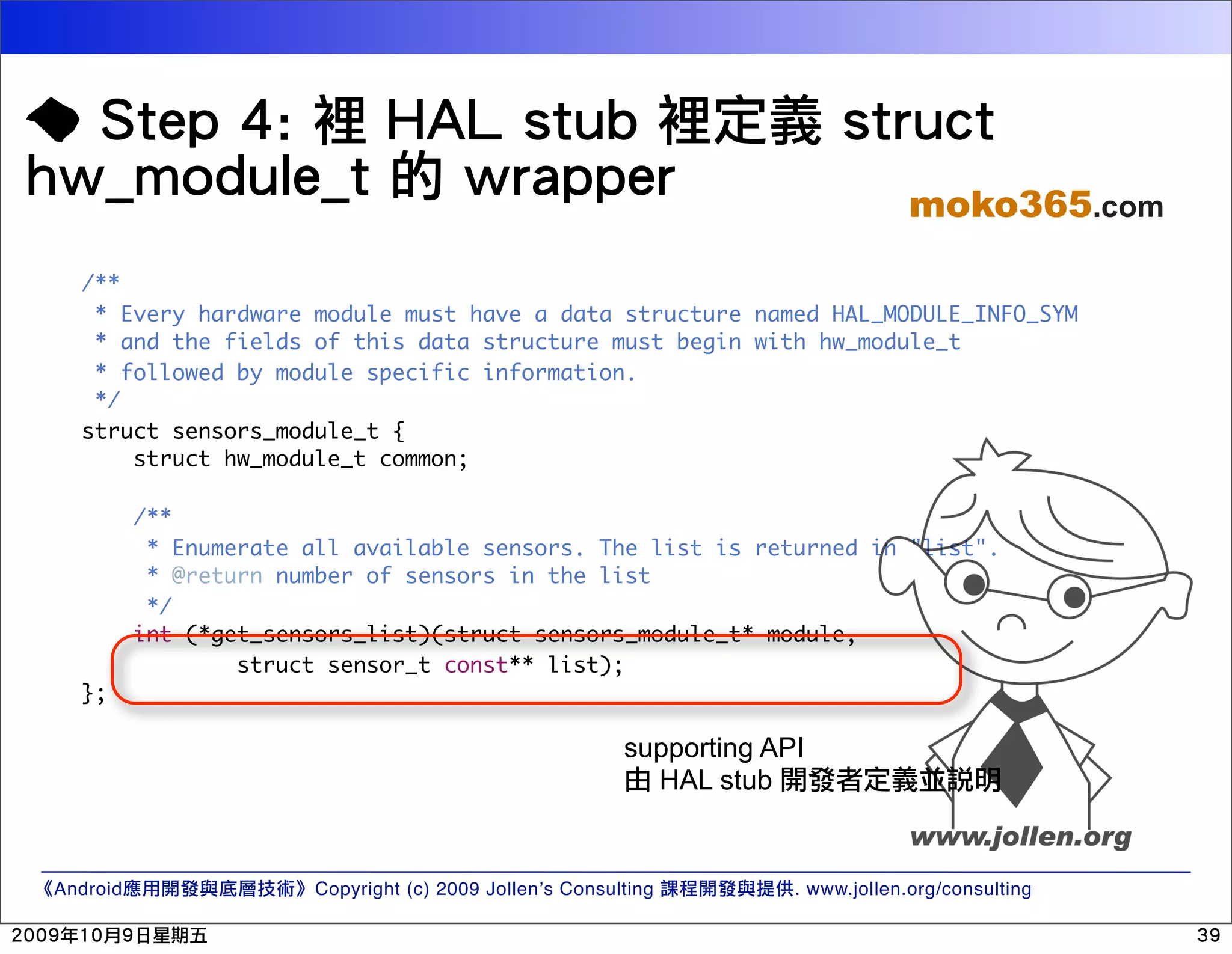 moko365.com /** * Every hardware module must have a data structure named HAL_MODULE_INFO_SYM * and the fields of this data structure must begin with hw_module_t * followed by module specific information. */ struct sensors_module_t { struct hw_module_t common; /** * Enumerate all available sensors. The list is returned in "list". * @return number of sensors in the list */ int (*get_sensors_list)(struct sensors_module_t* module, struct sensor_t const** list); }; supporting API HAL stub Android Copyright (c) 2009 Jollen’s Consulting . www.jollen.org/consulting 