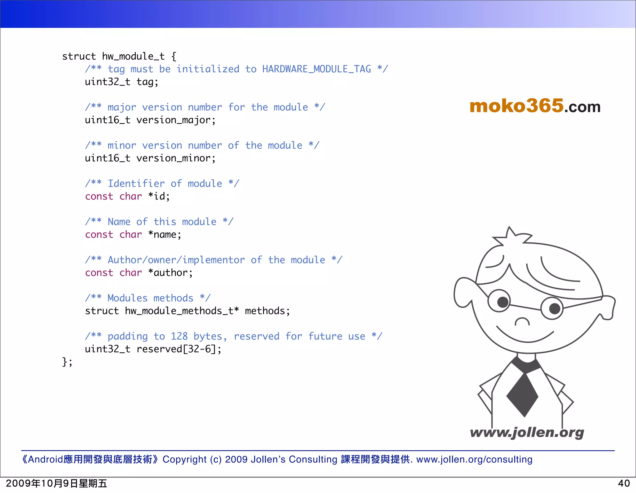 struct hw_module_t { /** tag must be initialized to HARDWARE_MODULE_TAG */ uint32_t tag; /** major version number for the module */ moko365.com uint16_t version_major; /** minor version number of the module */ uint16_t version_minor; /** Identifier of module */ const char *id; /** Name of this module */ const char *name; /** Author/owner/implementor of the module */ const char *author; /** Modules methods */ struct hw_module_methods_t* methods; /** padding to 128 bytes, reserved for future use */ uint32_t reserved[32-6]; }; Android Copyright (c) 2009 Jollen’s Consulting . www.jollen.org/consulting 