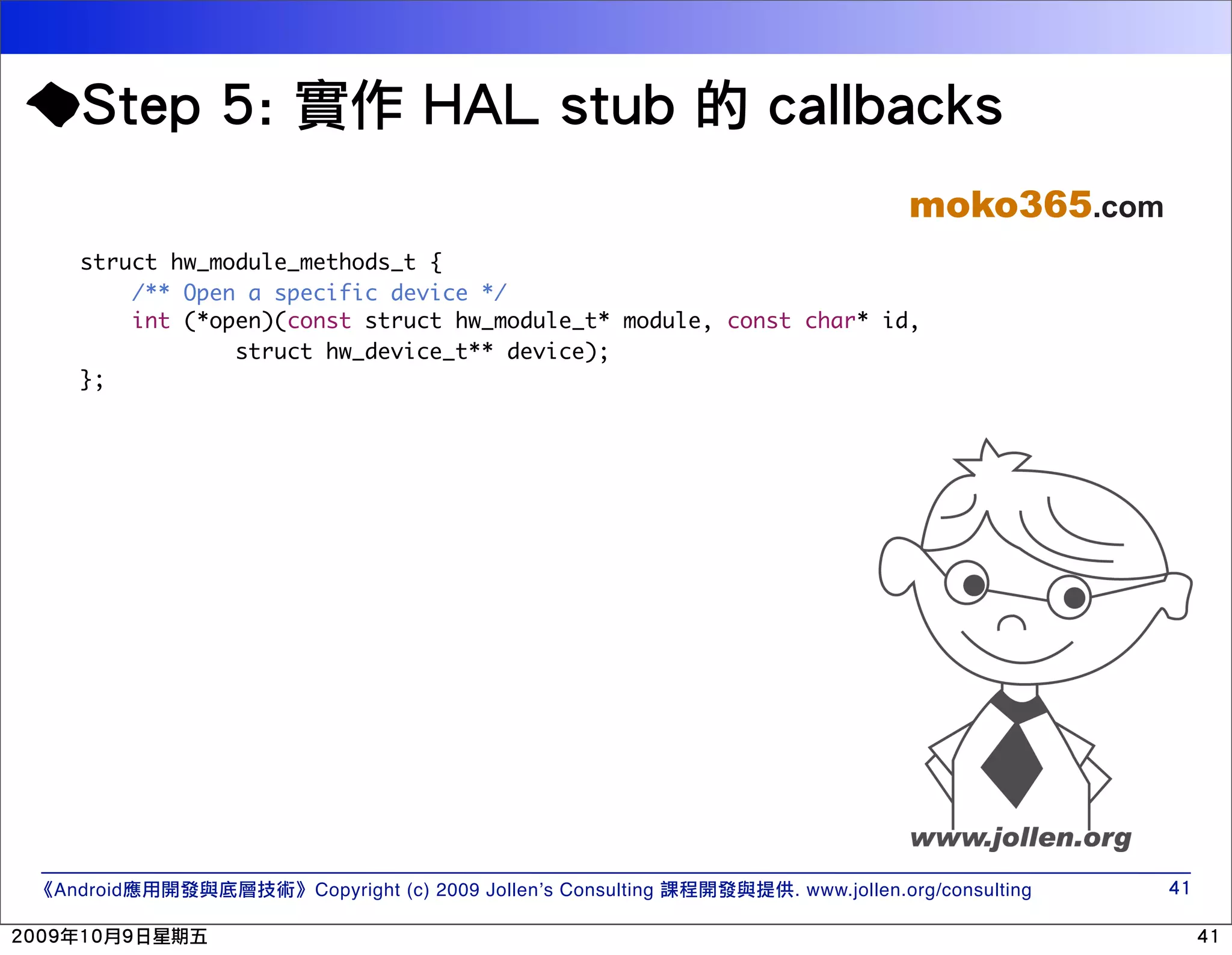 moko365.com struct hw_module_methods_t { /** Open a specific device */ int (*open)(const struct hw_module_t* module, const char* id, struct hw_device_t** device); }; Android Copyright (c) 2009 Jollen’s Consulting . www.jollen.org/consulting 