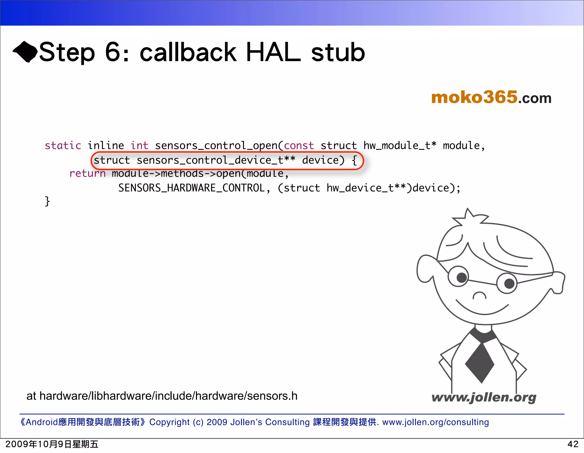 moko365.com static inline int sensors_control_open(const struct hw_module_t* module, struct sensors_control_device_t** device) { return module->methods->open(module, SENSORS_HARDWARE_CONTROL, (struct hw_device_t**)device); } at hardware/libhardware/include/hardware/sensors.h Android Copyright (c) 2009 Jollen’s Consulting . www.jollen.org/consulting 