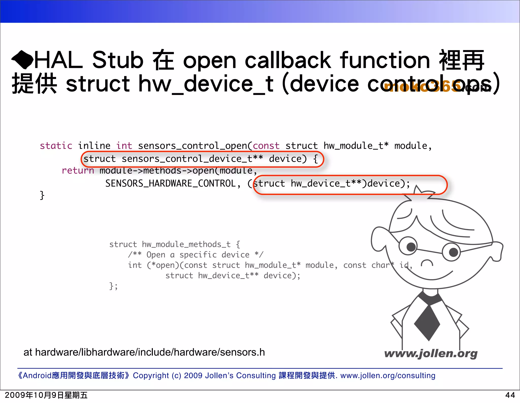 moko365.com static inline int sensors_control_open(const struct hw_module_t* module, struct sensors_control_device_t** device) { return module->methods->open(module, SENSORS_HARDWARE_CONTROL, (struct hw_device_t**)device); } struct hw_module_methods_t { /** Open a specific device */ int (*open)(const struct hw_module_t* module, const char* id, struct hw_device_t** device); }; at hardware/libhardware/include/hardware/sensors.h Android Copyright (c) 2009 Jollen’s Consulting . www.jollen.org/consulting 