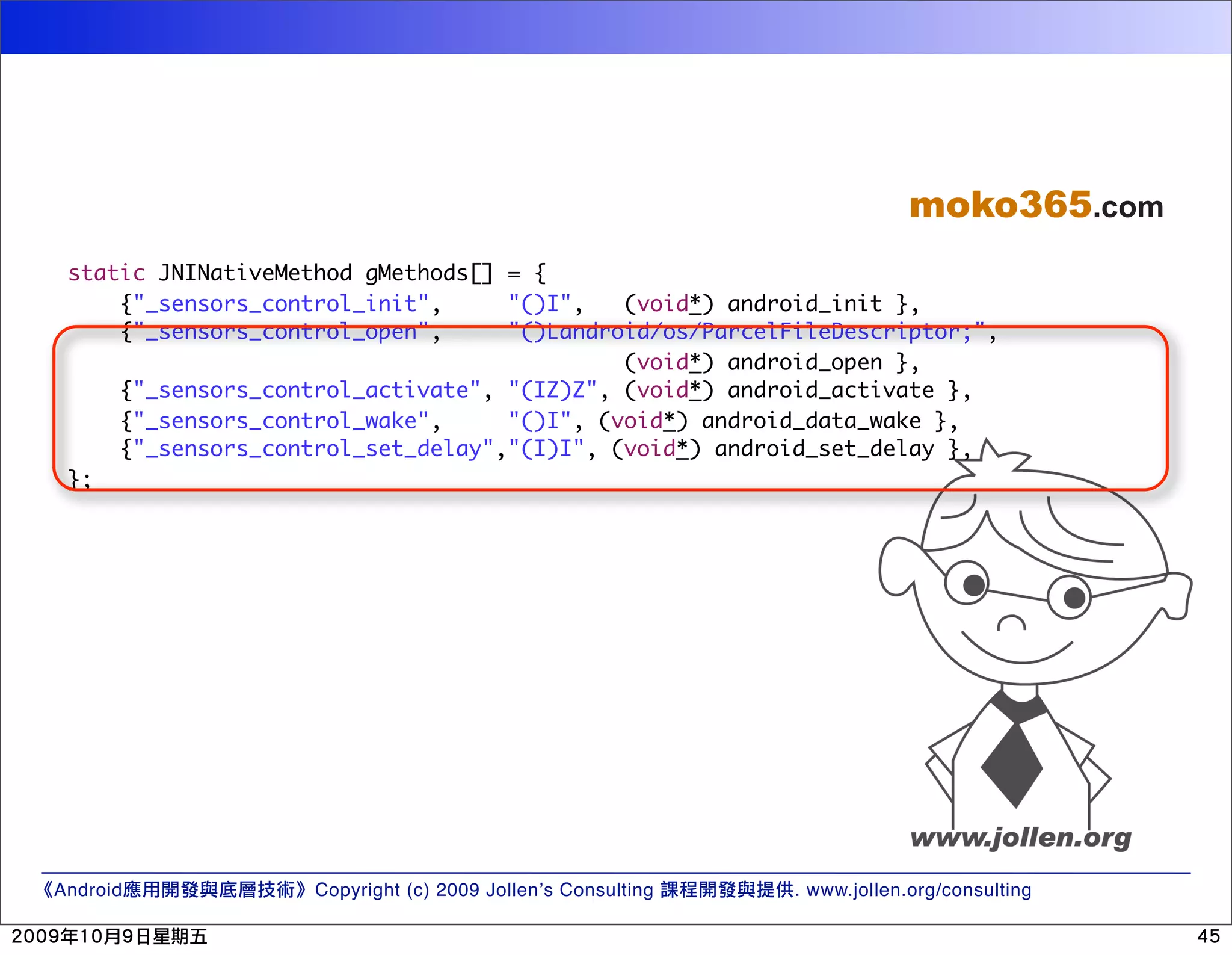 moko365.com static JNINativeMethod gMethods[] = { {"_sensors_control_init", "()I", (void*) android_init }, {"_sensors_control_open", "()Landroid/os/ParcelFileDescriptor;", (void*) android_open }, {"_sensors_control_activate", "(IZ)Z", (void*) android_activate }, {"_sensors_control_wake", "()I", (void*) android_data_wake }, {"_sensors_control_set_delay","(I)I", (void*) android_set_delay }, }; Android Copyright (c) 2009 Jollen’s Consulting . www.jollen.org/consulting 