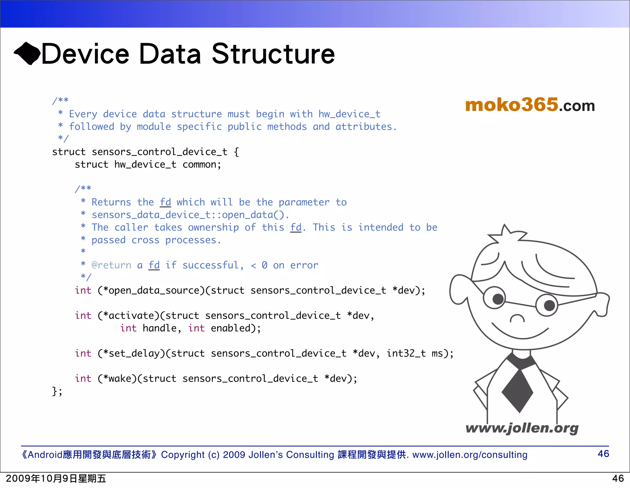 /** * Every device data structure must begin with hw_device_t moko365.com * followed by module specific public methods and attributes. */ struct sensors_control_device_t { struct hw_device_t common; /** * Returns the fd which will be the parameter to * sensors_data_device_t::open_data(). * The caller takes ownership of this fd. This is intended to be * passed cross processes. * * @return a fd if successful, < 0 on error */ int (*open_data_source)(struct sensors_control_device_t *dev); int (*activate)(struct sensors_control_device_t *dev, int handle, int enabled); int (*set_delay)(struct sensors_control_device_t *dev, int32_t ms); int (*wake)(struct sensors_control_device_t *dev); }; Android Copyright (c) 2009 Jollen’s Consulting . www.jollen.org/consulting 
