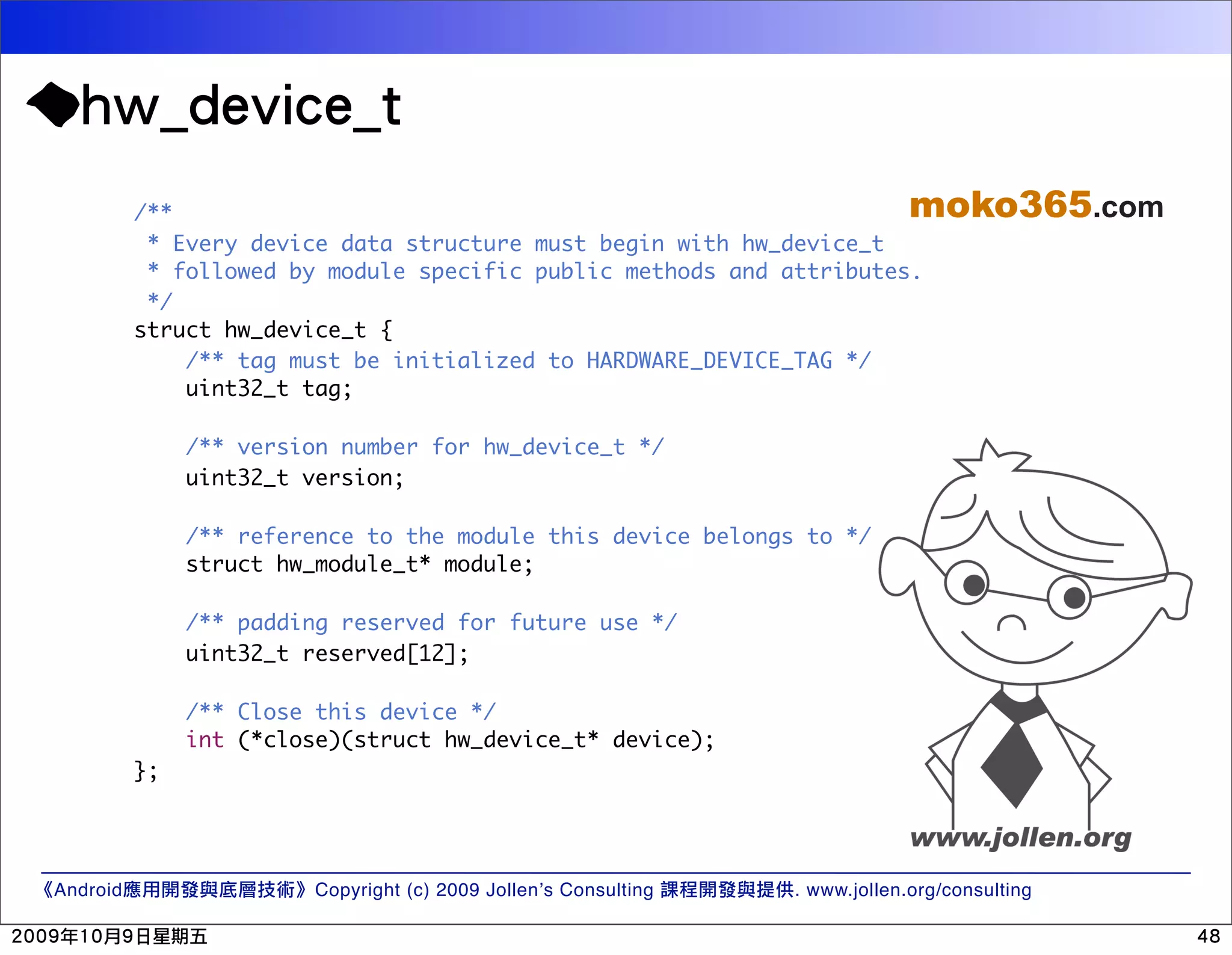 /** moko365.com * Every device data structure must begin with hw_device_t * followed by module specific public methods and attributes. */ struct hw_device_t { /** tag must be initialized to HARDWARE_DEVICE_TAG */ uint32_t tag; /** version number for hw_device_t */ uint32_t version; /** reference to the module this device belongs to */ struct hw_module_t* module; /** padding reserved for future use */ uint32_t reserved[12]; /** Close this device */ int (*close)(struct hw_device_t* device); }; Android Copyright (c) 2009 Jollen’s Consulting . www.jollen.org/consulting 