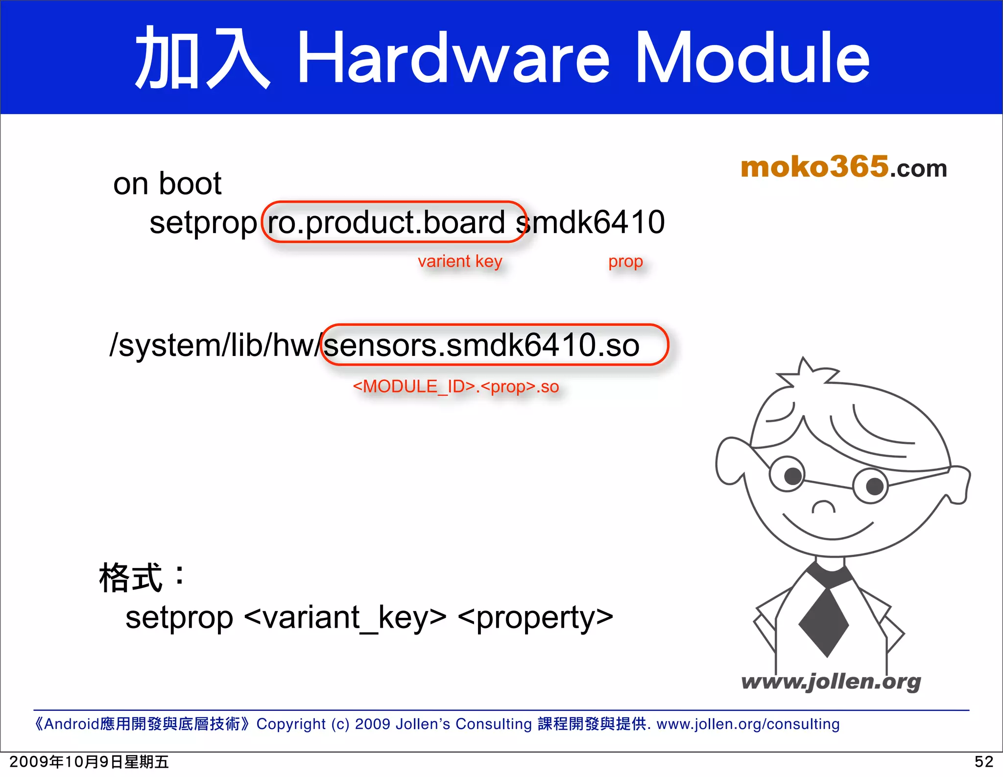 moko365.com on boot setprop ro.product.board smdk6410 varient key prop /system/lib/hw/sensors.smdk6410.so <MODULE_ID>.<prop>.so setprop <variant_key> <property> Android Copyright (c) 2009 Jollen’s Consulting . www.jollen.org/consulting 
