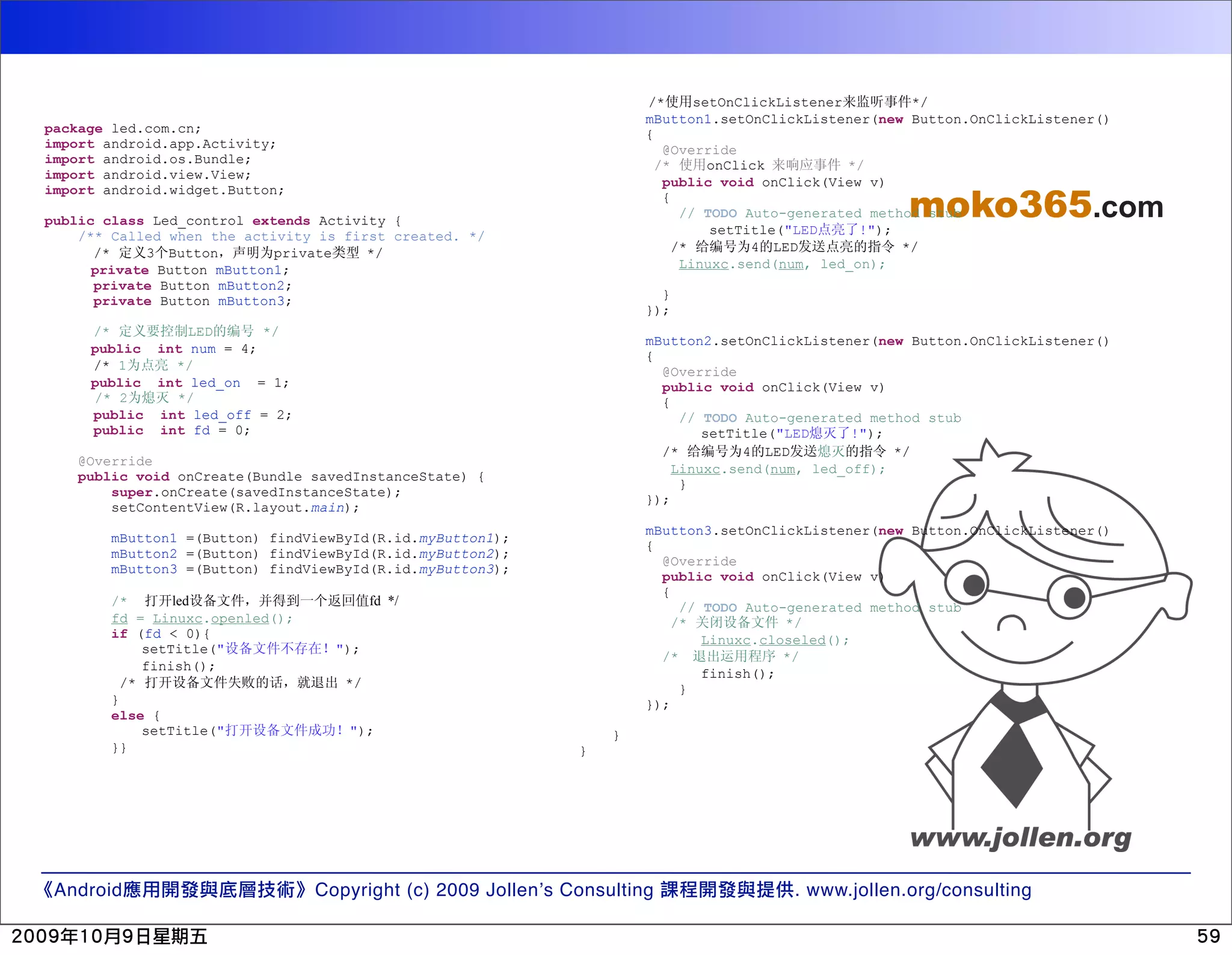/* setOnClickListener */ mButton1.setOnClickListener(new Button.OnClickListener() package led.com.cn; { import android.app.Activity; @Override import android.os.Bundle; /* onClick */ import android.view.View; public void onClick(View v) moko365.com import android.widget.Button; { // TODO Auto-generated method stub public class Led_control extends Activity { /** Called when the activity is first created. */ setTitle("LED !"); /* 3 Button private */ /* 4 LED */ private Button mButton1; Linuxc.send(num, led_on); private Button mButton2; private Button mButton3; } }); /* LED */ mButton2.setOnClickListener(new Button.OnClickListener() public int num = 4; { /* 1 */ @Override public int led_on = 1; public void onClick(View v) /* 2 */ { public int led_off = 2; // TODO Auto-generated method stub public int fd = 0; setTitle("LED !"); /* 4 LED */ @Override Linuxc.send(num, led_off); public void onCreate(Bundle savedInstanceState) { } super.onCreate(savedInstanceState); }); setContentView(R.layout.main); mButton3.setOnClickListener(new Button.OnClickListener() mButton1 =(Button) findViewById(R.id.myButton1); { mButton2 =(Button) findViewById(R.id.myButton2); @Override mButton3 =(Button) findViewById(R.id.myButton3); public void onClick(View v) { /* led fd */ // TODO Auto-generated method stub fd = Linuxc.openled(); /* */ if (fd < 0){ Linuxc.closeled(); setTitle(" "); /* */ finish(); finish(); /* */ } } }); else { setTitle(" "); } }} } Android Copyright (c) 2009 Jollen’s Consulting . www.jollen.org/consulting 