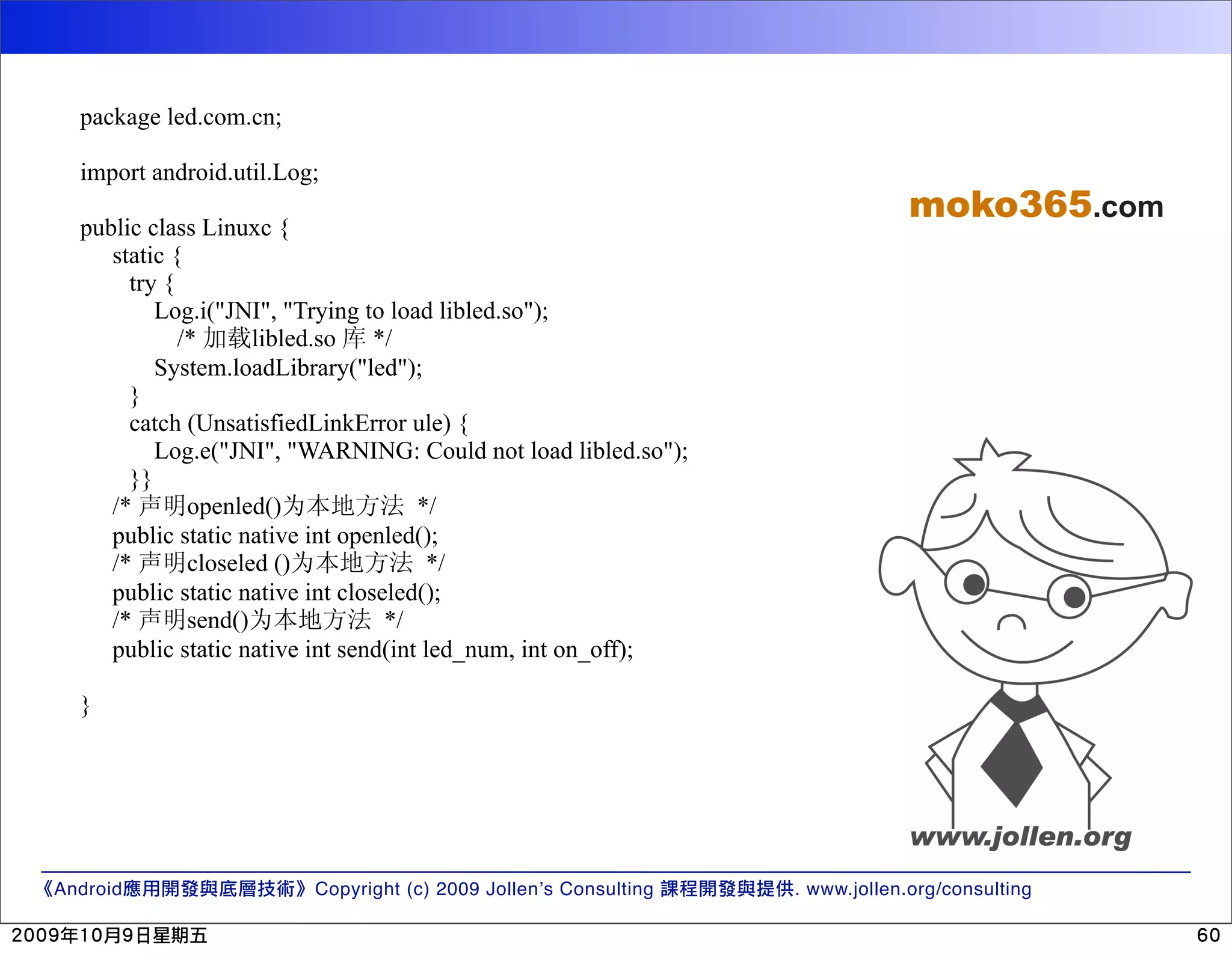 package led.com.cn; import android.util.Log; moko365.com public class Linuxc { static { try { Log.i("JNI", "Trying to load libled.so"); /* libled.so */ System.loadLibrary("led"); } catch (UnsatisfiedLinkError ule) { Log.e("JNI", "WARNING: Could not load libled.so"); }} /* openled() */ public static native int openled(); /* closeled () */ public static native int closeled(); /* send() */ public static native int send(int led_num, int on_off); } Android Copyright (c) 2009 Jollen’s Consulting . www.jollen.org/consulting 