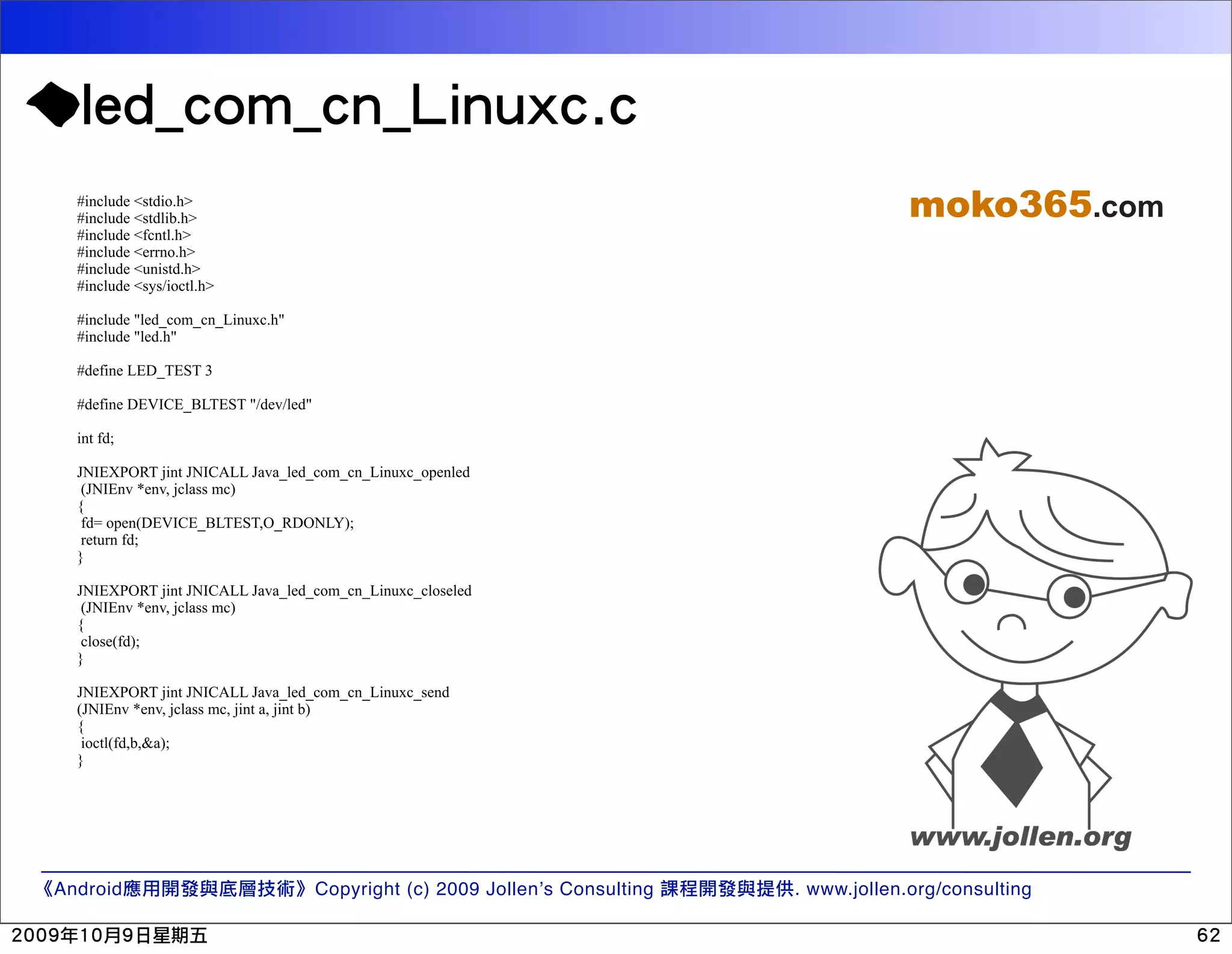#include <stdio.h> #include <stdlib.h> moko365.com #include <fcntl.h> #include <errno.h> #include <unistd.h> #include <sys/ioctl.h> #include "led_com_cn_Linuxc.h" #include "led.h" #define LED_TEST 3 #define DEVICE_BLTEST "/dev/led" int fd; JNIEXPORT jint JNICALL Java_led_com_cn_Linuxc_openled (JNIEnv *env, jclass mc) { fd= open(DEVICE_BLTEST,O_RDONLY); return fd; } JNIEXPORT jint JNICALL Java_led_com_cn_Linuxc_closeled (JNIEnv *env, jclass mc) { close(fd); } JNIEXPORT jint JNICALL Java_led_com_cn_Linuxc_send (JNIEnv *env, jclass mc, jint a, jint b) { ioctl(fd,b,&a); } Android Copyright (c) 2009 Jollen’s Consulting . www.jollen.org/consulting 