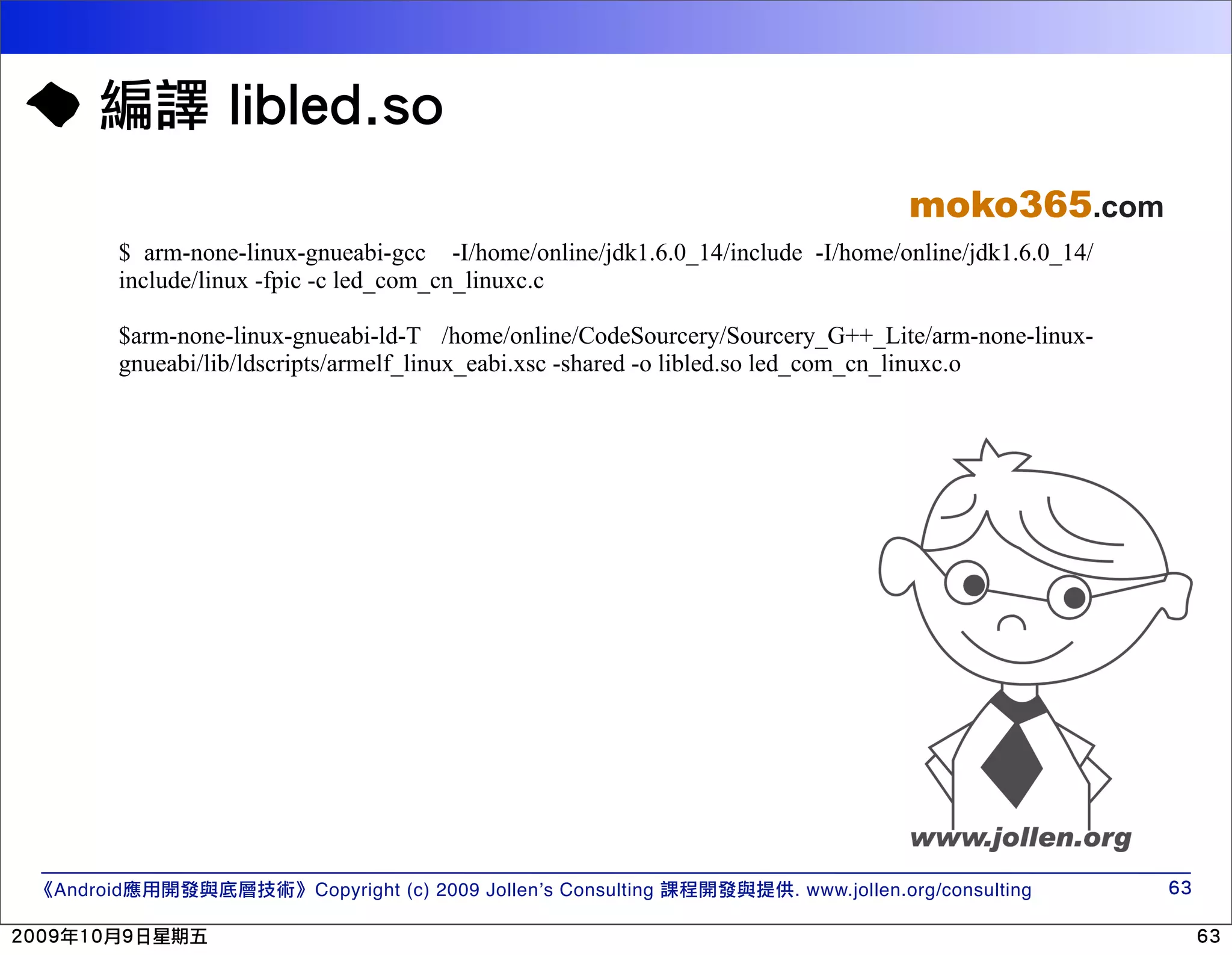 moko365.com $ arm-none-linux-gnueabi-gcc -I/home/online/jdk1.6.0_14/include -I/home/online/jdk1.6.0_14/ include/linux -fpic -c led_com_cn_linuxc.c $arm-none-linux-gnueabi-ld-T /home/online/CodeSourcery/Sourcery_G++_Lite/arm-none-linux- gnueabi/lib/ldscripts/armelf_linux_eabi.xsc -shared -o libled.so led_com_cn_linuxc.o Android Copyright (c) 2009 Jollen’s Consulting . www.jollen.org/consulting 