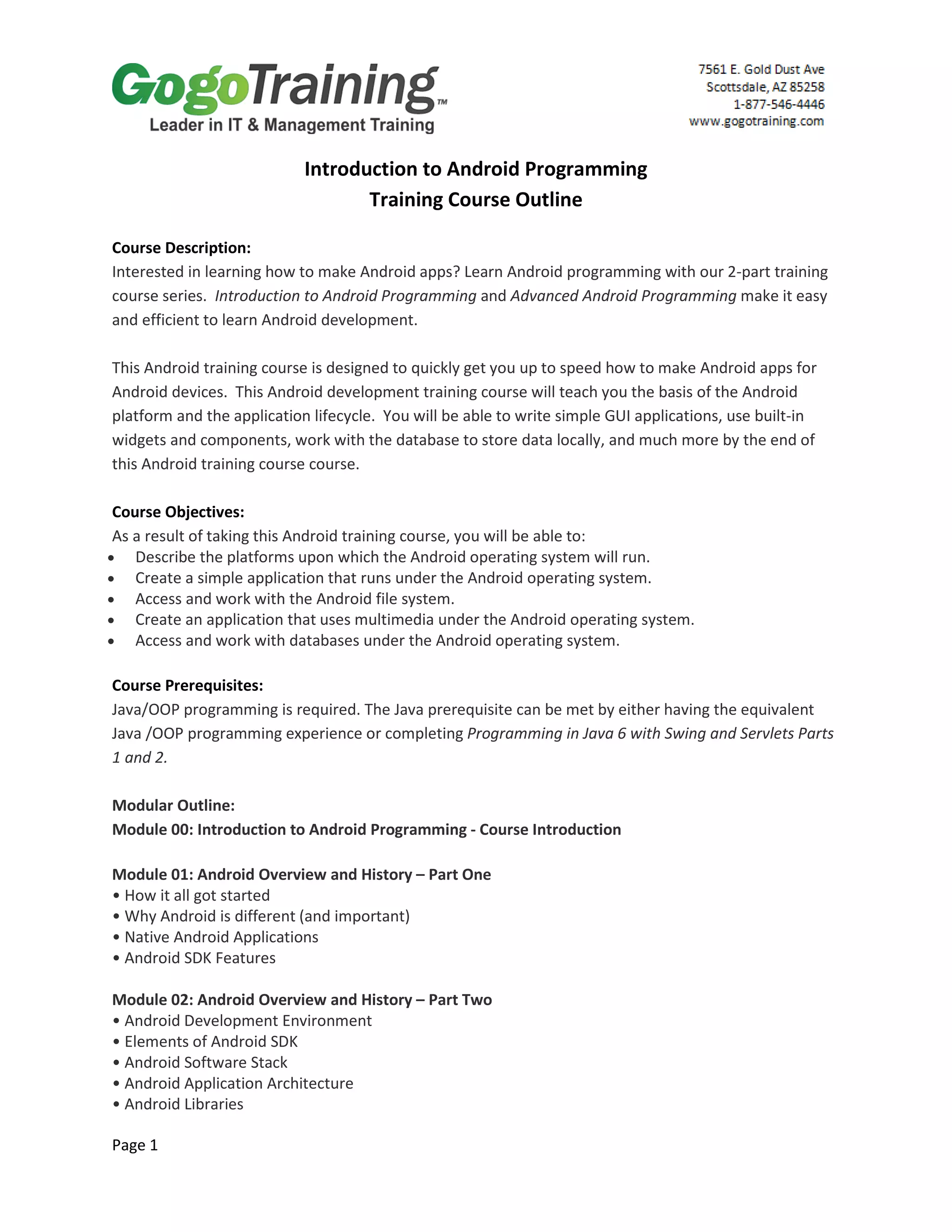 Page 1
Introduction to Android Programming
Training Course Outline
Course Description:
Interested in learning how to make Android apps? Learn Android programming with our 2-part training
course series. Introduction to Android Programming and Advanced Android Programming make it easy
and efficient to learn Android development.
This Android training course is designed to quickly get you up to speed how to make Android apps for
Android devices. This Android development training course will teach you the basis of the Android
platform and the application lifecycle. You will be able to write simple GUI applications, use built-in
widgets and components, work with the database to store data locally, and much more by the end of
this Android training course course.
Course Objectives:
As a result of taking this Android training course, you will be able to:
• Describe the platforms upon which the Android operating system will run.
• Create a simple application that runs under the Android operating system.
• Access and work with the Android file system.
• Create an application that uses multimedia under the Android operating system.
• Access and work with databases under the Android operating system.
Course Prerequisites:
Java/OOP programming is required. The Java prerequisite can be met by either having the equivalent
Java /OOP programming experience or completing Programming in Java 6 with Swing and Servlets Parts
1 and 2.
Modular Outline:
Module 00: Introduction to Android Programming - Course Introduction
Module 01: Android Overview and History – Part One
• How it all got started
• Why Android is different (and important)
• Native Android Applications
• Android SDK Features
Module 02: Android Overview and History – Part Two
• Android Development Environment
• Elements of Android SDK
• Android Software Stack
• Android Application Architecture
• Android Libraries
 