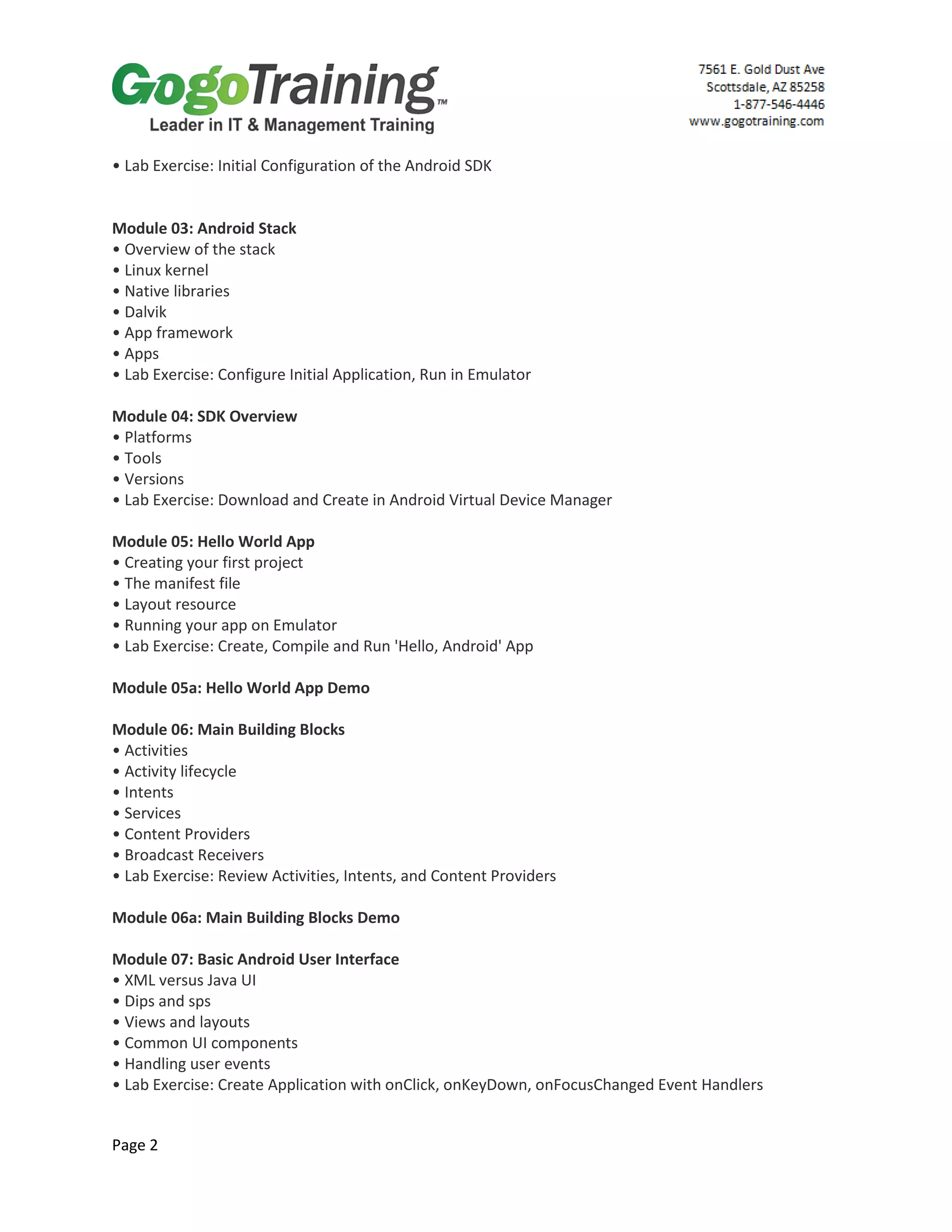 Page 2
• Lab Exercise: Initial Configuration of the Android SDK
Module 03: Android Stack
• Overview of the stack
• Linux kernel
• Native libraries
• Dalvik
• App framework
• Apps
• Lab Exercise: Configure Initial Application, Run in Emulator
Module 04: SDK Overview
• Platforms
• Tools
• Versions
• Lab Exercise: Download and Create in Android Virtual Device Manager
Module 05: Hello World App
• Creating your first project
• The manifest file
• Layout resource
• Running your app on Emulator
• Lab Exercise: Create, Compile and Run 'Hello, Android' App
Module 05a: Hello World App Demo
Module 06: Main Building Blocks
• Activities
• Activity lifecycle
• Intents
• Services
• Content Providers
• Broadcast Receivers
• Lab Exercise: Review Activities, Intents, and Content Providers
Module 06a: Main Building Blocks Demo
Module 07: Basic Android User Interface
• XML versus Java UI
• Dips and sps
• Views and layouts
• Common UI components
• Handling user events
• Lab Exercise: Create Application with onClick, onKeyDown, onFocusChanged Event Handlers
 