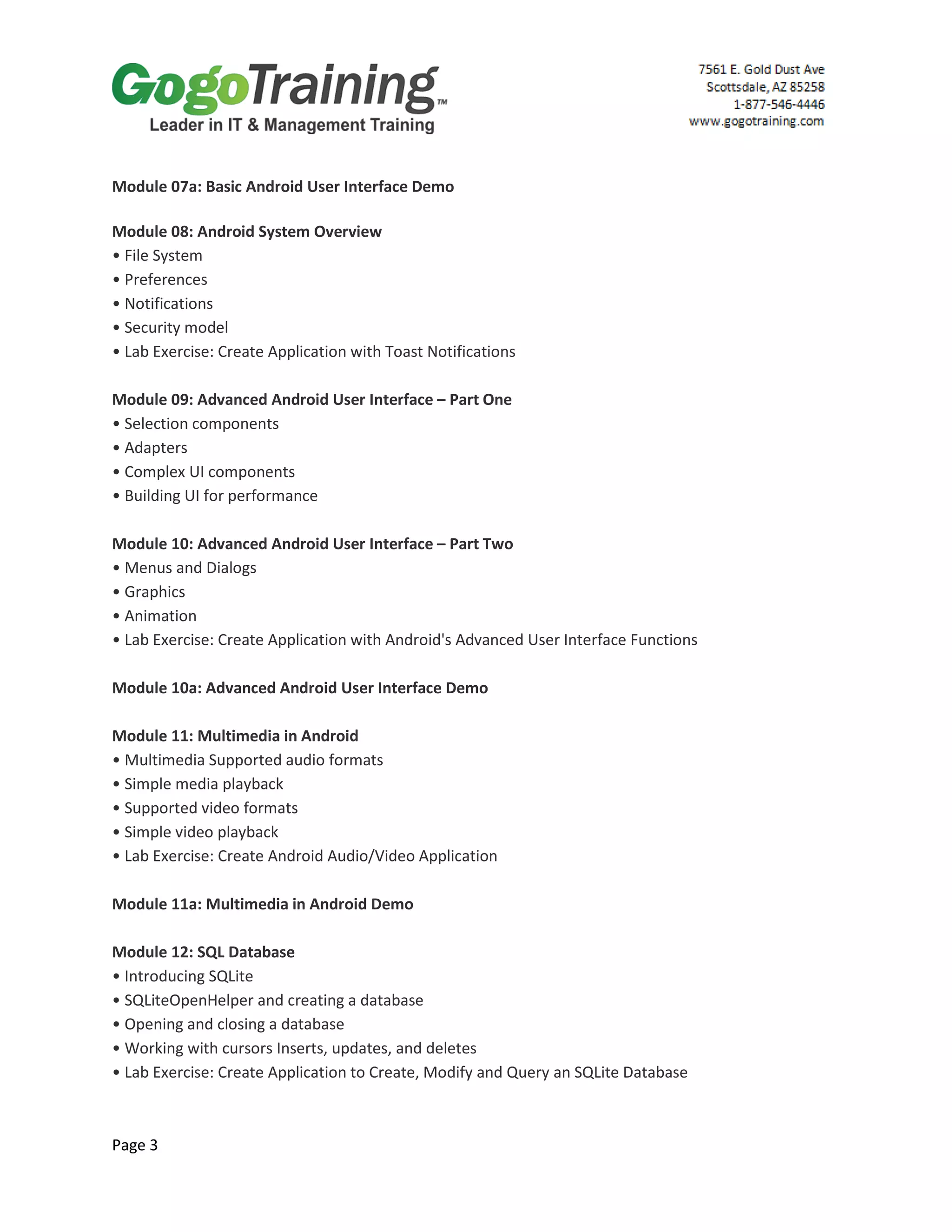Page 3
Module 07a: Basic Android User Interface Demo
Module 08: Android System Overview
• File System
• Preferences
• Notifications
• Security model
• Lab Exercise: Create Application with Toast Notifications
Module 09: Advanced Android User Interface – Part One
• Selection components
• Adapters
• Complex UI components
• Building UI for performance
Module 10: Advanced Android User Interface – Part Two
• Menus and Dialogs
• Graphics
• Animation
• Lab Exercise: Create Application with Android's Advanced User Interface Functions
Module 10a: Advanced Android User Interface Demo
Module 11: Multimedia in Android
• Multimedia Supported audio formats
• Simple media playback
• Supported video formats
• Simple video playback
• Lab Exercise: Create Android Audio/Video Application
Module 11a: Multimedia in Android Demo
Module 12: SQL Database
• Introducing SQLite
• SQLiteOpenHelper and creating a database
• Opening and closing a database
• Working with cursors Inserts, updates, and deletes
• Lab Exercise: Create Application to Create, Modify and Query an SQLite Database
 