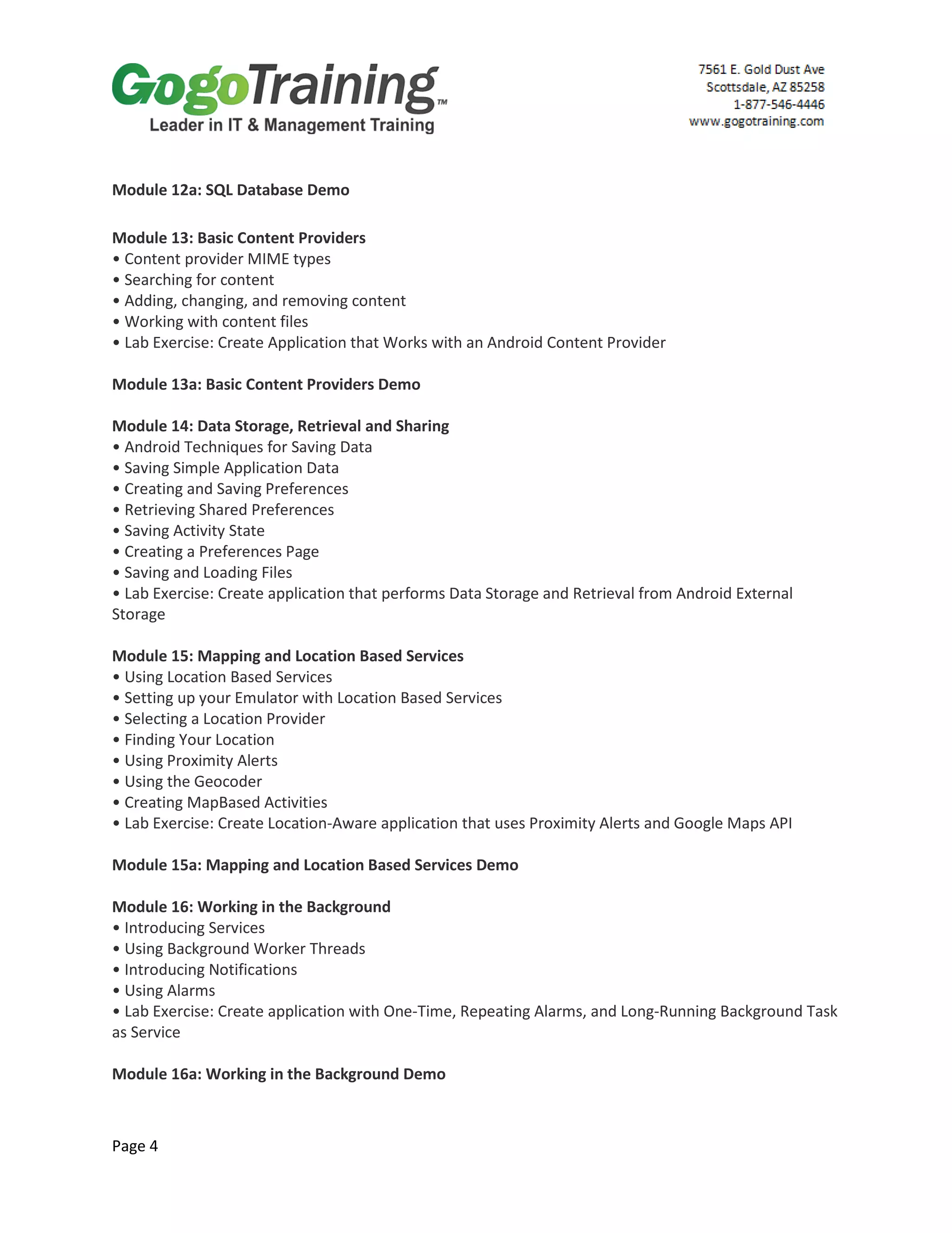 Page 4
Module 12a: SQL Database Demo
Module 13: Basic Content Providers
• Content provider MIME types
• Searching for content
• Adding, changing, and removing content
• Working with content files
• Lab Exercise: Create Application that Works with an Android Content Provider
Module 13a: Basic Content Providers Demo
Module 14: Data Storage, Retrieval and Sharing
• Android Techniques for Saving Data
• Saving Simple Application Data
• Creating and Saving Preferences
• Retrieving Shared Preferences
• Saving Activity State
• Creating a Preferences Page
• Saving and Loading Files
• Lab Exercise: Create application that performs Data Storage and Retrieval from Android External
Storage
Module 15: Mapping and Location Based Services
• Using Location Based Services
• Setting up your Emulator with Location Based Services
• Selecting a Location Provider
• Finding Your Location
• Using Proximity Alerts
• Using the Geocoder
• Creating MapBased Activities
• Lab Exercise: Create Location-Aware application that uses Proximity Alerts and Google Maps API
Module 15a: Mapping and Location Based Services Demo
Module 16: Working in the Background
• Introducing Services
• Using Background Worker Threads
• Introducing Notifications
• Using Alarms
• Lab Exercise: Create application with One-Time, Repeating Alarms, and Long-Running Background Task
as Service
Module 16a: Working in the Background Demo
 