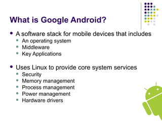 What is Google Android?
 A software stack for mobile devices that includes
 An operating system
 Middleware
 Key Applications
 Uses Linux to provide core system services
 Security
 Memory management
 Process management
 Power management
 Hardware drivers
 