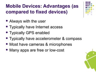 Mobile Devices: Advantages (as
compared to fixed devices)
 Always with the user
 Typically have Internet access
 Typically GPS enabled
 Typically have accelerometer & compass
 Most have cameras & microphones
 Many apps are free or low-cost
 