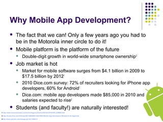 Why Mobile App Development?
 The fact that we can! Only a few years ago you had to
be in the Motorola inner circle to do it!
 Mobile platform is the platform of the future
 Double-digit growth in world-wide smartphone ownership3
 Job market is hot
 Market for mobile software surges from $4.1 billion in 2009 to
$17.5 billion by 20121
 2010 Dice.com survey: 72% of recruiters looking for iPhone app
developers, 60% for Android1
 Dice.com: mobile app developers made $85,000 in 2010 and
salaries expected to rise2
 Students (and faculty!) are naturally interested!
1 http://www.businessweek.com/technology/content/oct2010/tc20101020_639668.htm
2 http://it-jobs.fins.com/Articles/SB129606993144879991/Mobile-App-Developers-Wanted-at-Ad-Agencies
3http://www.gartner.com/it/page.jsp?id=1466313
 